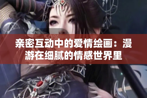 亲密互动中的爱情绘画：漫游在细腻的情感世界里