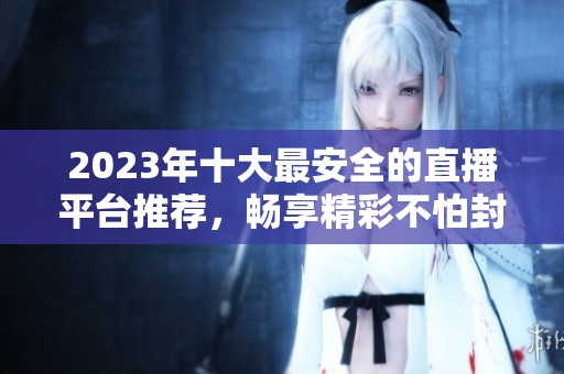 2023年十大最安全的直播平台推荐，畅享精彩不怕封号