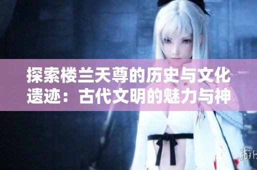 探索楼兰天尊的历史与文化遗迹：古代文明的魅力与神秘