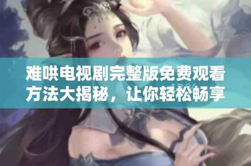 难哄电视剧完整版免费观看方法大揭秘，让你轻松畅享精彩剧情