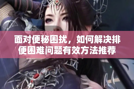 面对便秘困扰，如何解决排便困难问题有效方法推荐