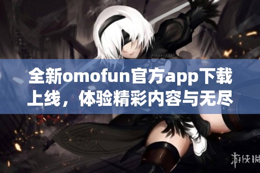 全新omofun官方app下载上线，体验精彩内容与无尽乐趣！