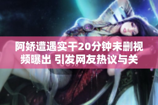 阿娇遭遇实干20分钟未删视频曝出 引发网友热议与关注