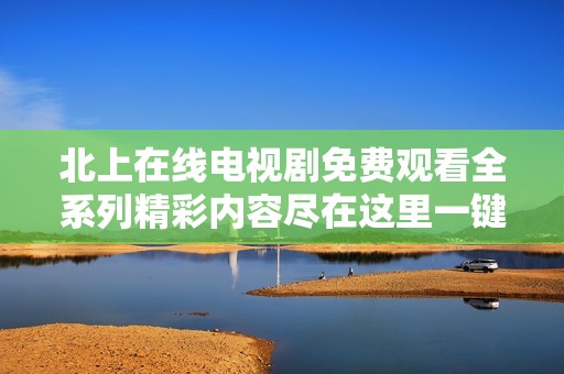北上在线电视剧免费观看全系列精彩内容尽在这里一键畅享