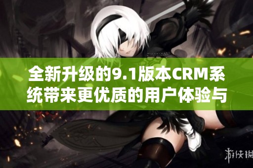 全新升级的9.1版本CRM系统带来更优质的用户体验与功能优化