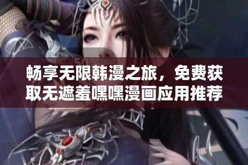 畅享无限韩漫之旅，免费获取无遮羞嘿嘿漫画应用推荐