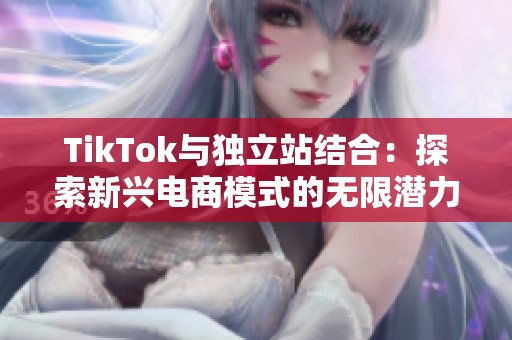 TikTok与独立站结合：探索新兴电商模式的无限潜力与机遇