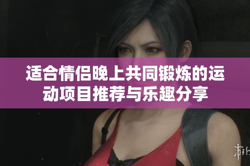适合情侣晚上共同锻炼的运动项目推荐与乐趣分享