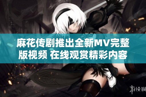 麻花传剧推出全新MV完整版视频 在线观赏精彩内容不容错过