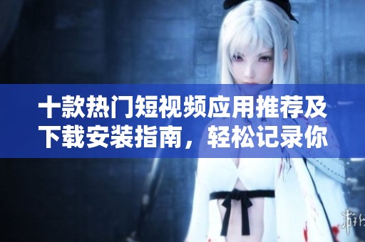 十款热门短视频应用推荐及下载安装指南，轻松记录你的生活瞬间