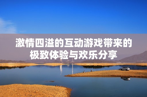 激情四溢的互动游戏带来的极致体验与欢乐分享