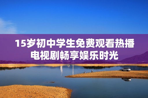 15岁初中学生免费观看热播电视剧畅享娱乐时光