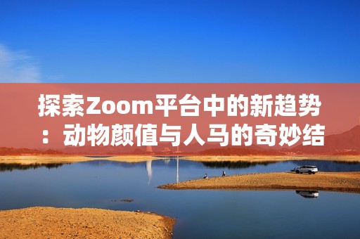 探索Zoom平台中的新趋势：动物颜值与人马的奇妙结合