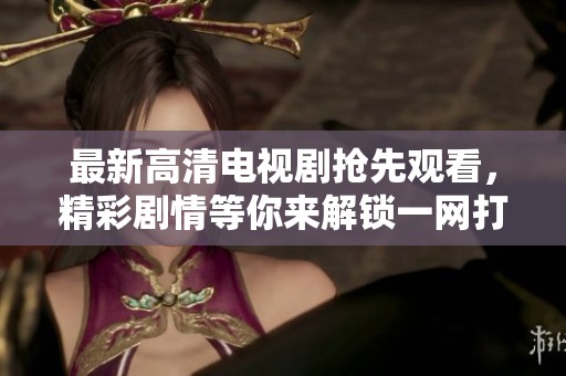 最新高清电视剧抢先观看，精彩剧情等你来解锁一网打尽