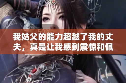 我姑父的能力超越了我的丈夫，真是让我感到震惊和佩服