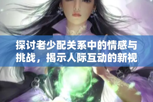 探讨老少配关系中的情感与挑战，揭示人际互动的新视角