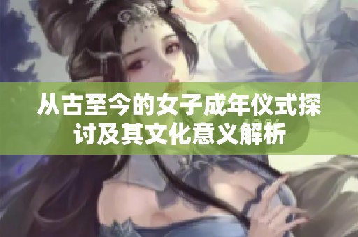 从古至今的女子成年仪式探讨及其文化意义解析