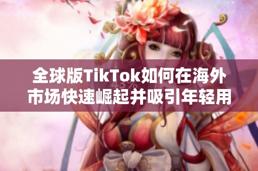 全球版TikTok如何在海外市场快速崛起并吸引年轻用户