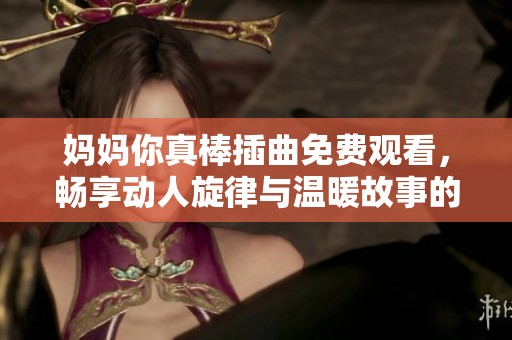 妈妈你真棒插曲免费观看，畅享动人旋律与温暖故事的完美结合