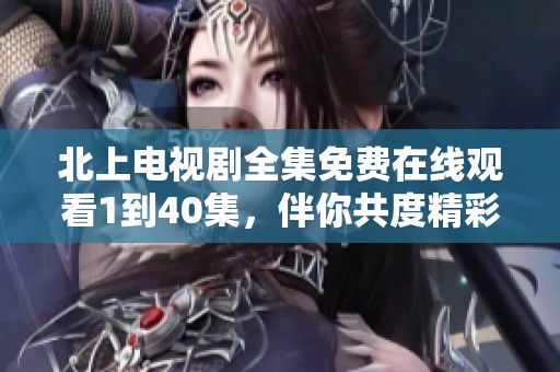 北上电视剧全集免费在线观看1到40集，伴你共度精彩时光