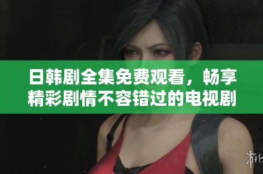 日韩剧全集免费观看，畅享精彩剧情不容错过的电视剧精选