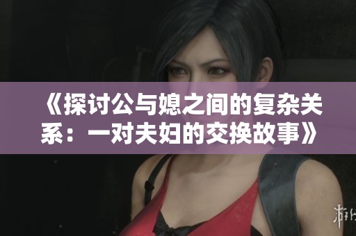 《探讨公与媳之间的复杂关系：一对夫妇的交换故事》