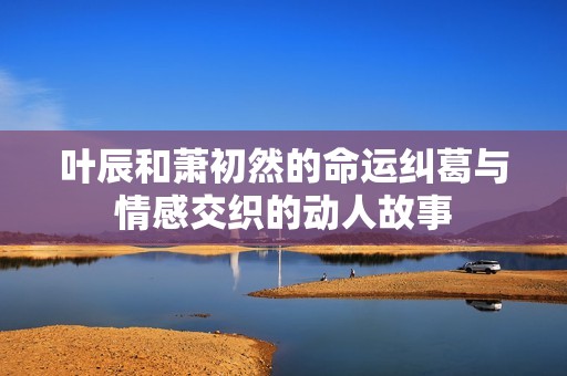 叶辰和萧初然的命运纠葛与情感交织的动人故事
