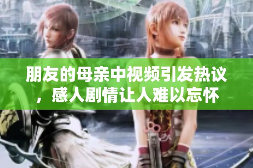 朋友的母亲中视频引发热议，感人剧情让人难以忘怀