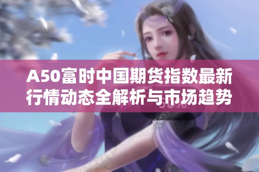 A50富时中国期货指数最新行情动态全解析与市场趋势分析