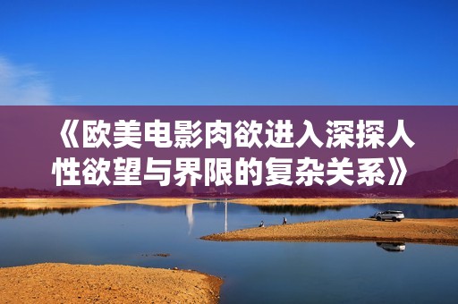 《欧美电影肉欲进入深探人性欲望与界限的复杂关系》