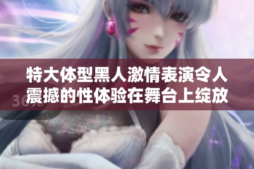 特大体型黑人激情表演令人震撼的性体验在舞台上绽放