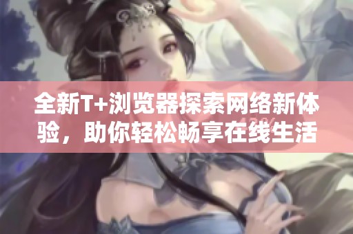 全新T+浏览器探索网络新体验，助你轻松畅享在线生活