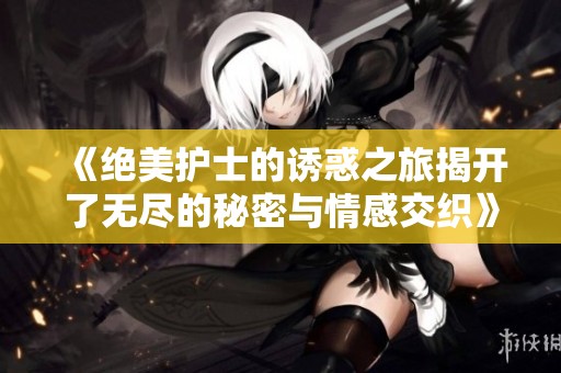 《绝美护士的诱惑之旅揭开了无尽的秘密与情感交织》