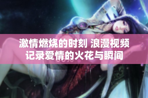 激情燃烧的时刻 浪漫视频记录爱情的火花与瞬间