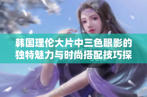 韩国理伦大片中三色眼影的独特魅力与时尚搭配技巧探索