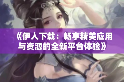 《伊人下载：畅享精美应用与资源的全新平台体验》