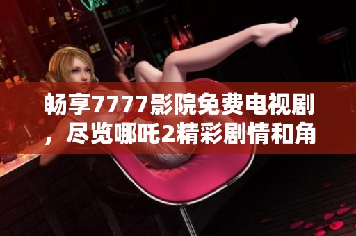 畅享7777影院免费电视剧，尽览哪吒2精彩剧情和角色魅力