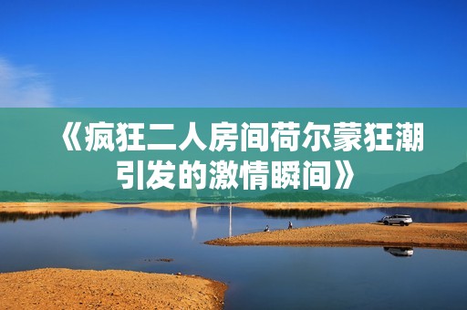《疯狂二人房间荷尔蒙狂潮引发的激情瞬间》
