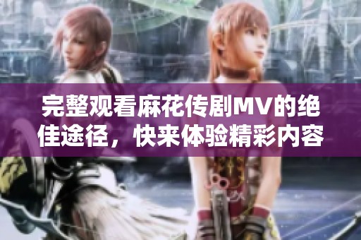 完整观看麻花传剧MV的绝佳途径，快来体验精彩内容！