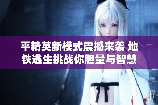 平精英新模式震撼来袭 地铁逃生挑战你胆量与智慧