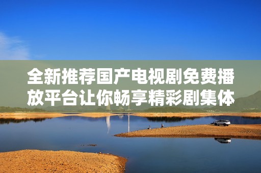 全新推荐国产电视剧免费播放平台让你畅享精彩剧集体验