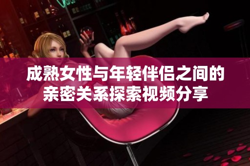 成熟女性与年轻伴侣之间的亲密关系探索视频分享