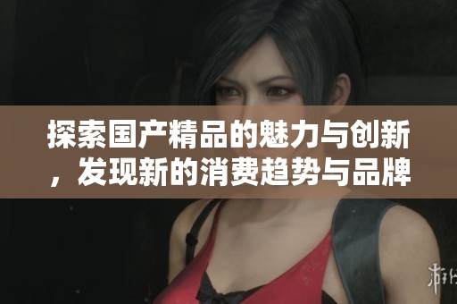 探索国产精品的魅力与创新，发现新的消费趋势与品牌故事