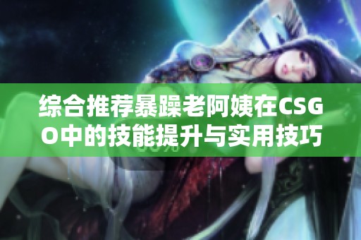 综合推荐暴躁老阿姨在CSGO中的技能提升与实用技巧分享