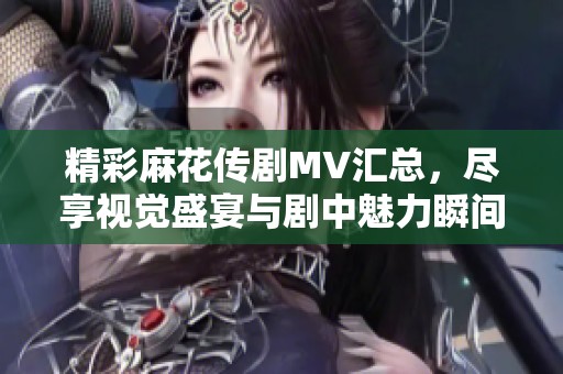 精彩麻花传剧MV汇总，尽享视觉盛宴与剧中魅力瞬间