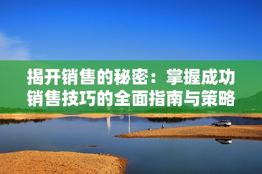 揭开销售的秘密：掌握成功销售技巧的全面指南与策略分析
