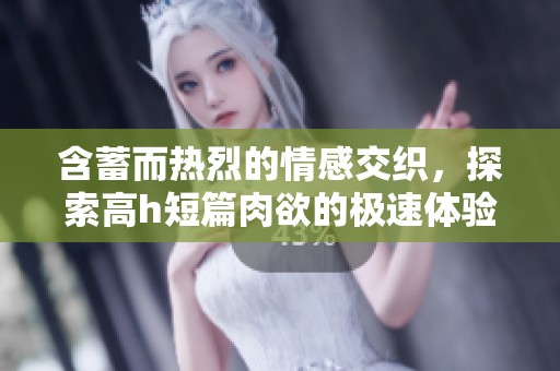 含蓄而热烈的情感交织，探索高h短篇肉欲的极速体验