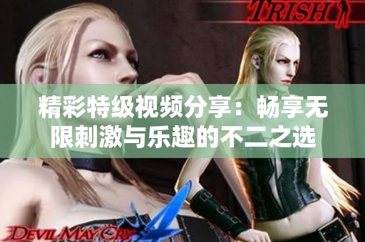 精彩特级视频分享：畅享无限刺激与乐趣的不二之选