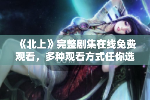 《北上》完整剧集在线免费观看，多种观看方式任你选择
