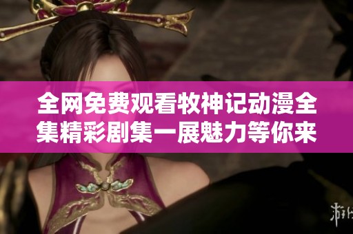 全网免费观看牧神记动漫全集精彩剧集一展魅力等你来看